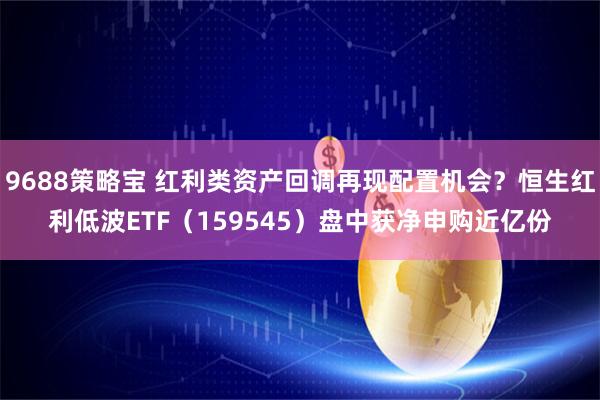 9688策略宝 红利类资产回调再现配置机会?恒生红利低波ETF(159545)盘中获净申购近亿份