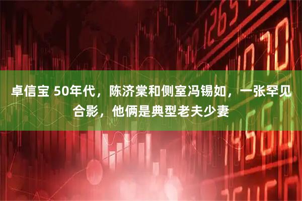 卓信宝 50年代，陈济棠和侧室冯锡如，一张罕见合影，他俩是典型老夫少妻