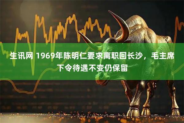 生讯网 1969年陈明仁要求离职回长沙，毛主席下令待遇不变仍保留