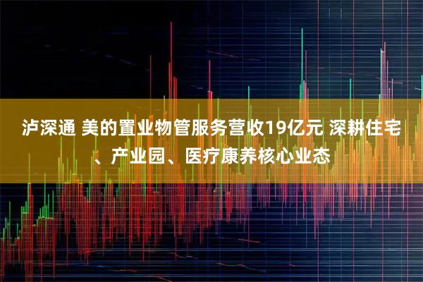 泸深通 美的置业物管服务营收19亿元 深耕住宅、产业园、医疗康养核心业态