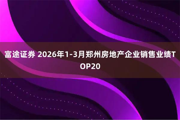 富途证券 2026年1-3月郑州房地产企业销售业绩TOP20