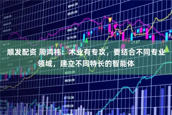 顺发配资 周鸿祎：术业有专攻，要结合不同专业领域，建立不同特长的智能体