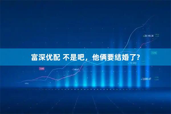 富深优配 不是吧，他俩要结婚了?