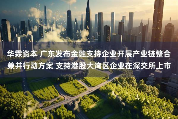华霖资本 广东发布金融支持企业开展产业链整合兼并行动方案 支持港股大湾区企业在深交所上市